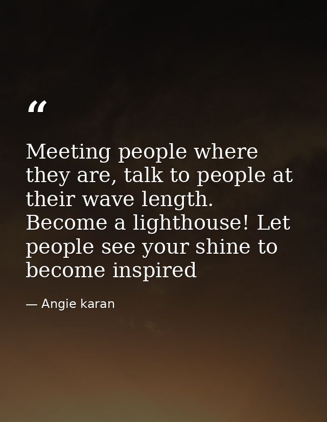 Meeting people where they are, talk to people at their wave length. Become a lighthouse! Let people see your shine to be — Angie karan