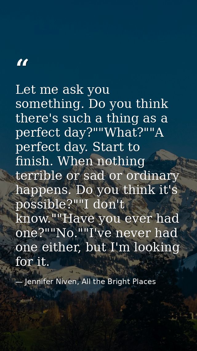 Let me ask you something. Do you think there's such a thing as a perfect day?""What?""A perfect day. Start to finish. Wh — Jennifer Niven, All the Bright Places