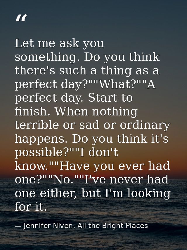 Let me ask you something. Do you think there's such a thing as a perfect day?""What?""A perfect day. Start to finish. Wh — Jennifer Niven, All the Bright Places