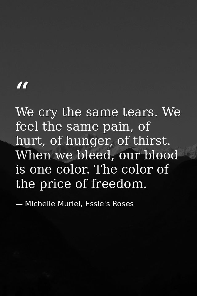We cry the same tears. We feel the same pain, of hurt, of hunger, of thirst. When we bleed, our blood is one color. The  — Michelle Muriel, Essie's Roses
