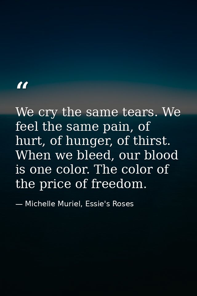 We cry the same tears. We feel the same pain, of hurt, of hunger, of thirst. When we bleed, our blood is one color. The  — Michelle Muriel, Essie's Roses