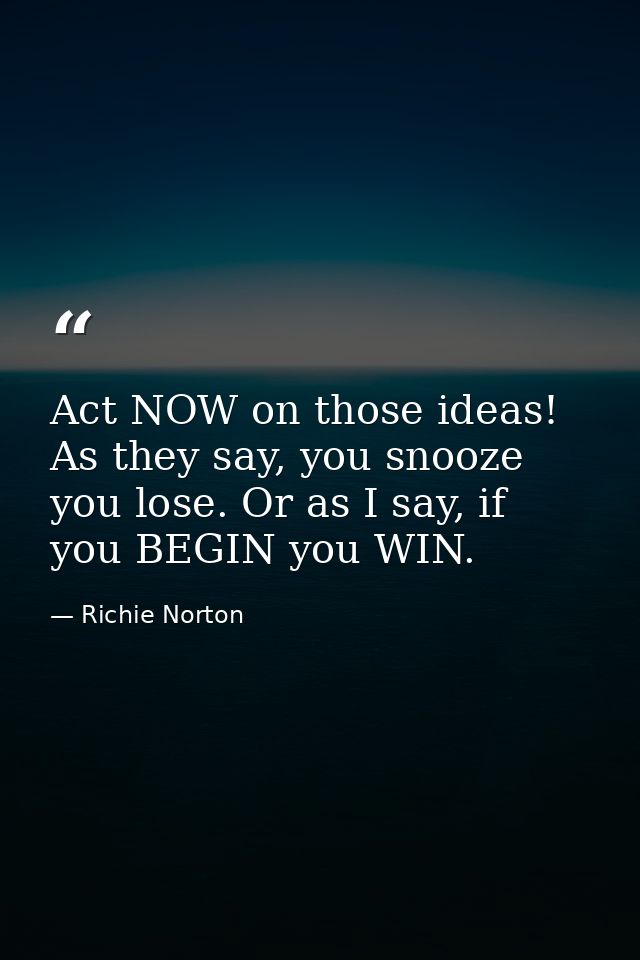 Act NOW on those ideas! As they say, you snooze you lose. Or as I say, if you BEGIN you WIN. — Richie Norton