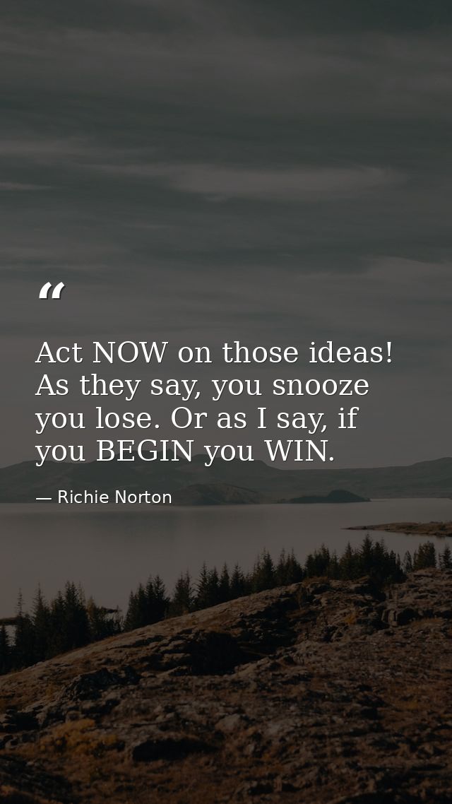 Act NOW on those ideas! As they say, you snooze you lose. Or as I say, if you BEGIN you WIN. — Richie Norton
