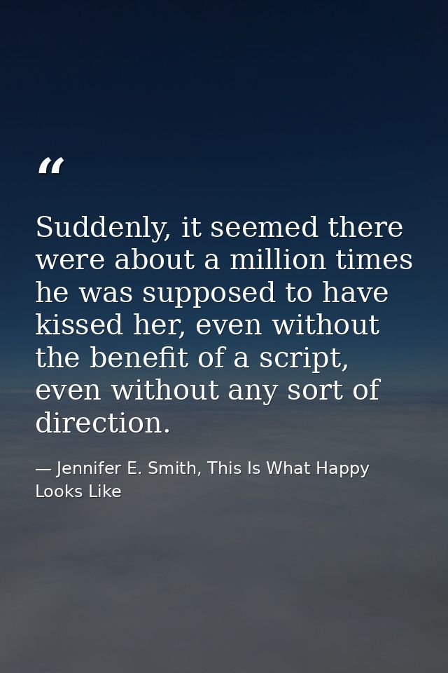 Suddenly, it seemed there were about a million times he was supposed to have kissed her, even without the benefit of a s — Jennifer E. Smith, This Is What Happy Looks Like