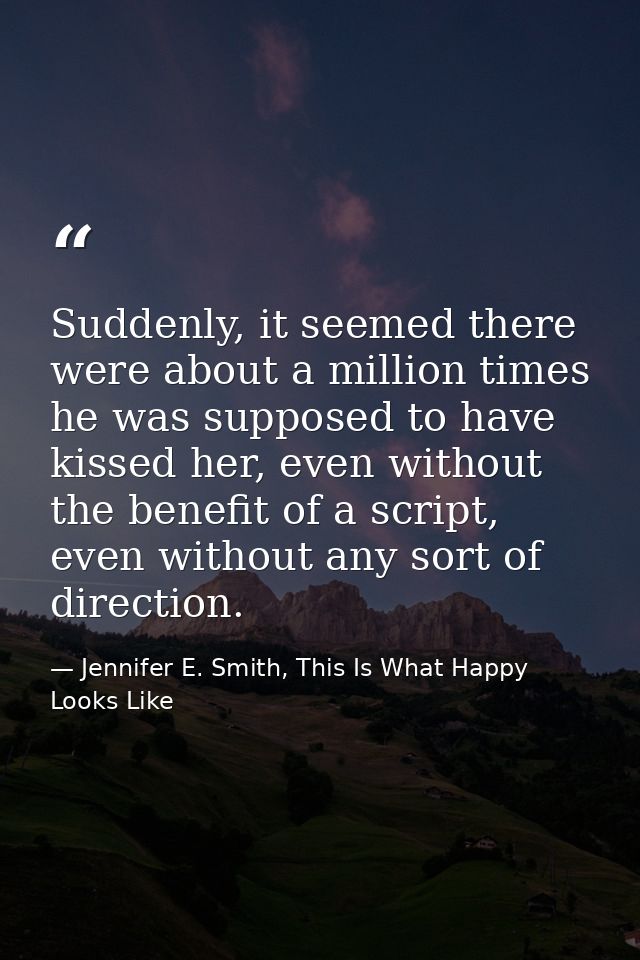 Suddenly, it seemed there were about a million times he was supposed to have kissed her, even without the benefit of a s — Jennifer E. Smith, This Is What Happy Looks Like