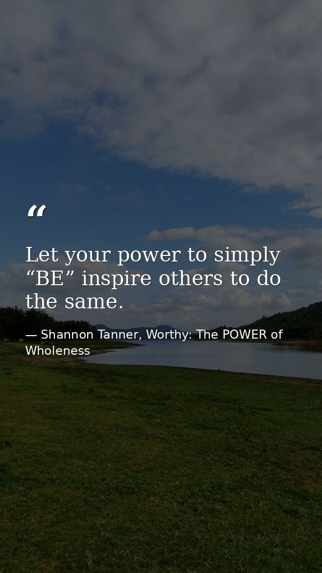 Let your power to simply “BE” inspire others to do the same. — Shannon Tanner, Worthy: The POWER of Wholeness