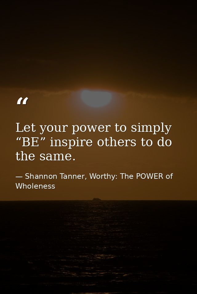 Let your power to simply “BE” inspire others to do the same. — Shannon Tanner, Worthy: The POWER of Wholeness