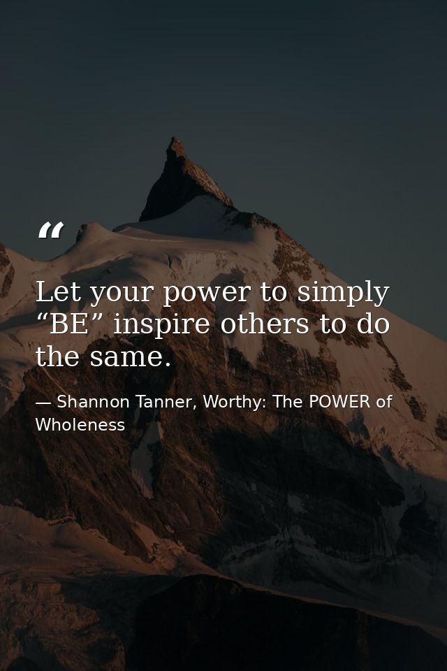 Let your power to simply “BE” inspire others to do the same. — Shannon Tanner, Worthy: The POWER of Wholeness