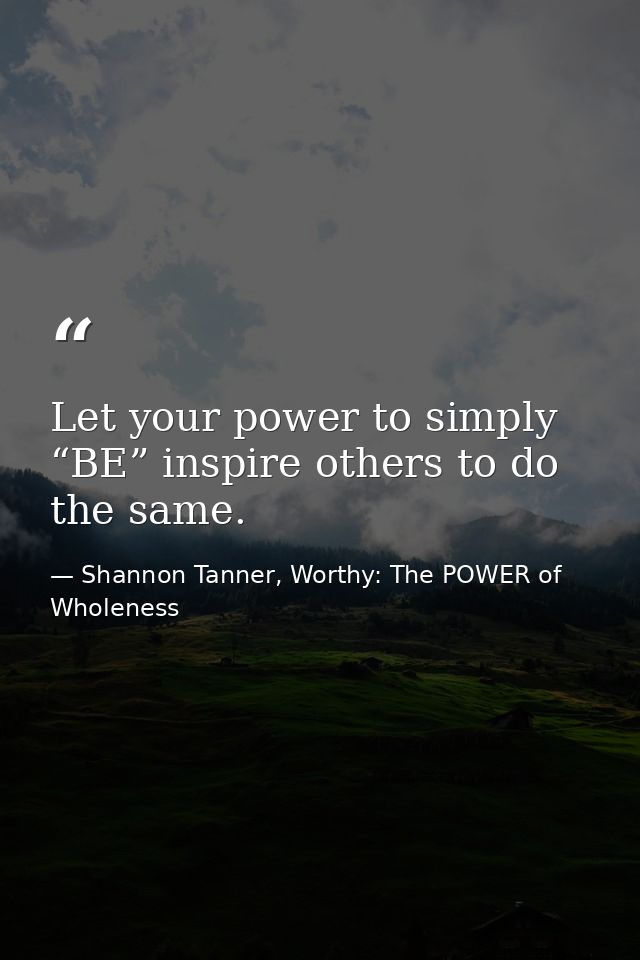 Let your power to simply “BE” inspire others to do the same. — Shannon Tanner, Worthy: The POWER of Wholeness