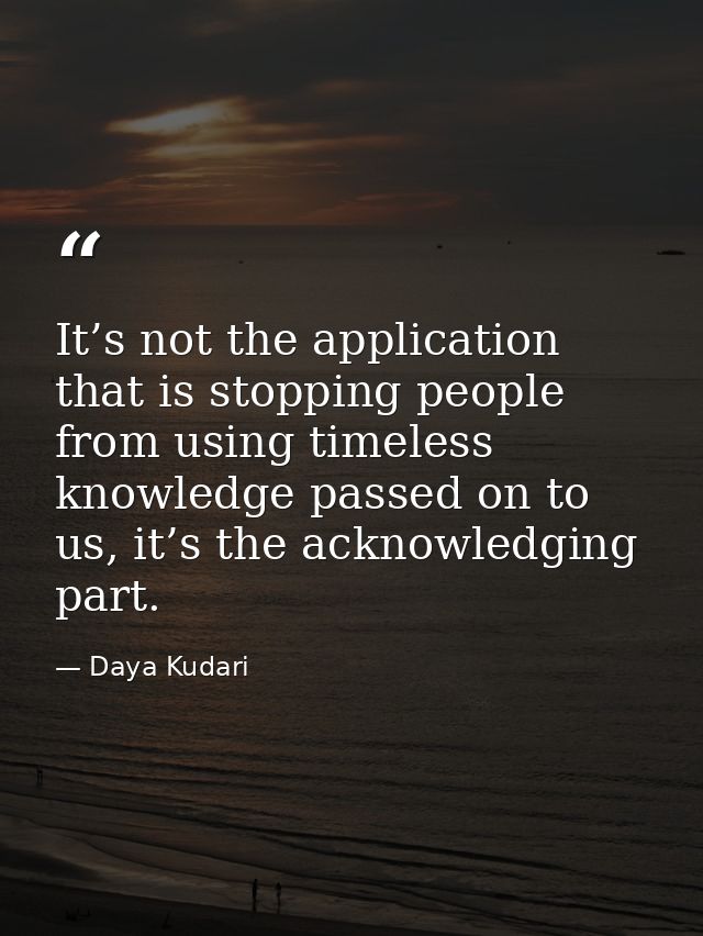 It’s not the application that is stopping people from using timeless knowledge passed on to us, it’s the acknowledging p — Daya Kudari