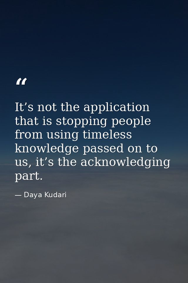 It’s not the application that is stopping people from using timeless knowledge passed on to us, it’s the acknowledging p — Daya Kudari