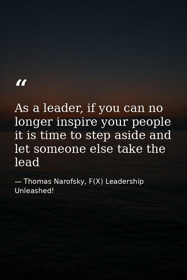 As a leader, if you can no longer inspire your people it is time to step aside and let someone else take the lead — Thomas Narofsky, F(X) Leadership Unleashed!