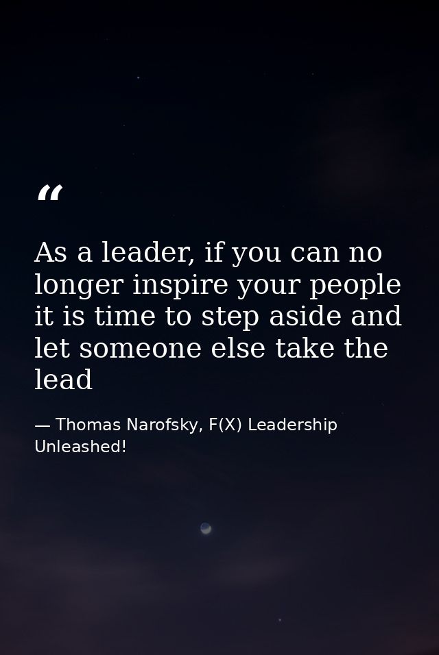 As a leader, if you can no longer inspire your people it is time to step aside and let someone else take the lead — Thomas Narofsky, F(X) Leadership Unleashed!