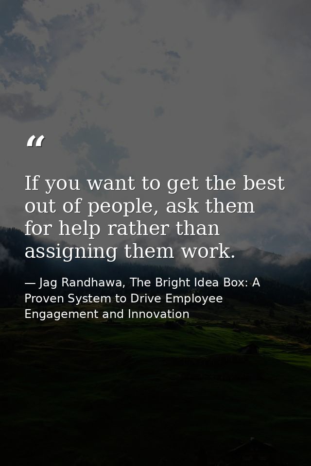 If you want to get the best out of people, ask them for help rather than assigning them work. — Jag Randhawa, The Bright Idea Box: A Proven System to Drive Employee Engagement and Innovation