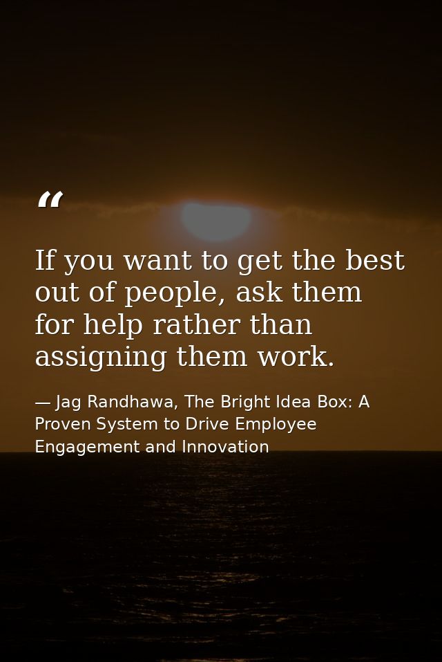 If you want to get the best out of people, ask them for help rather than assigning them work. — Jag Randhawa, The Bright Idea Box: A Proven System to Drive Employee Engagement and Innovation