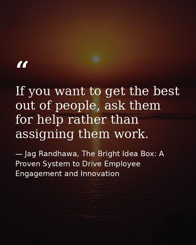 If you want to get the best out of people, ask them for help rather than assigning them work. — Jag Randhawa, The Bright Idea Box: A Proven System to Drive Employee Engagement and Innovation