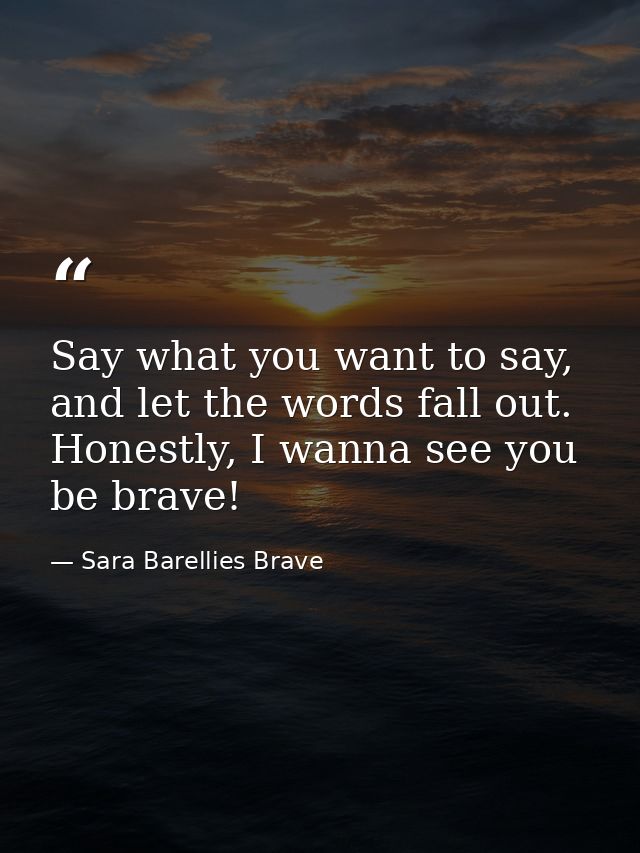 Say what you want to say, and let the words fall out. Honestly, I wanna see you be brave! — Sara Barellies Brave