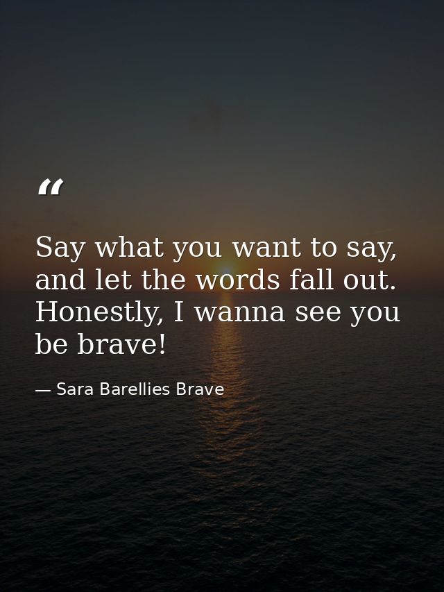 Say what you want to say, and let the words fall out. Honestly, I wanna see you be brave! — Sara Barellies Brave