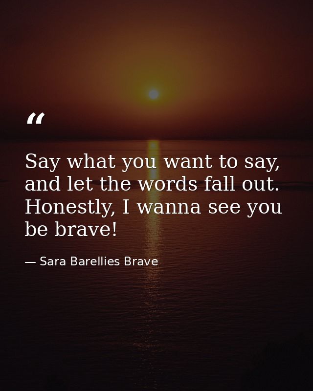 Say what you want to say, and let the words fall out. Honestly, I wanna see you be brave! — Sara Barellies Brave