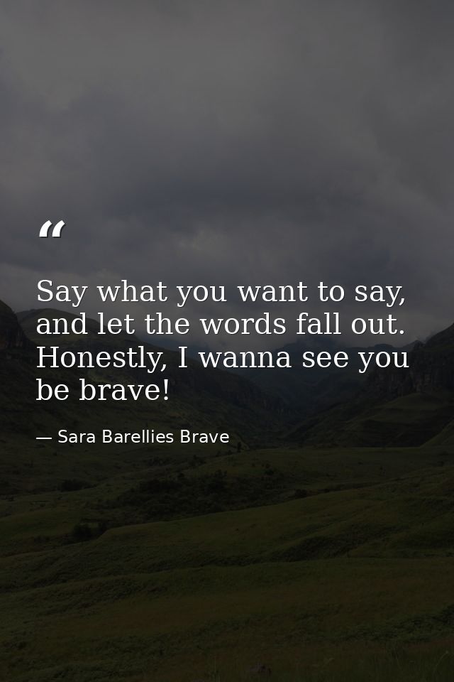 Say what you want to say, and let the words fall out. Honestly, I wanna see you be brave! — Sara Barellies Brave