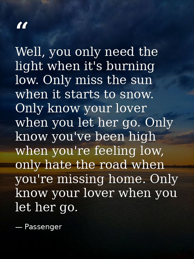Well, you only need the light when it's burning low. Only miss the sun when it starts to snow. Only know your lover when — Passenger