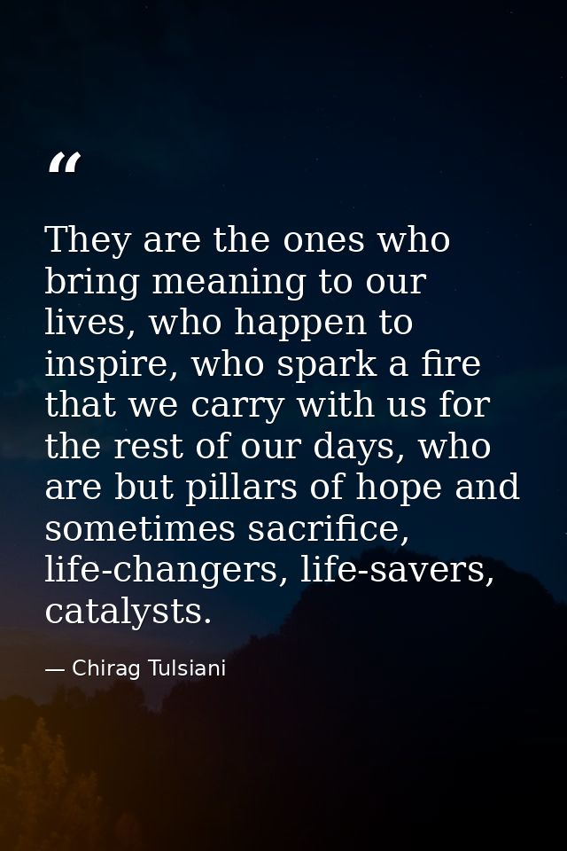 They are the ones who bring meaning to our lives, who happen to inspire, who spark a fire that we carry with us for the  — Chirag Tulsiani