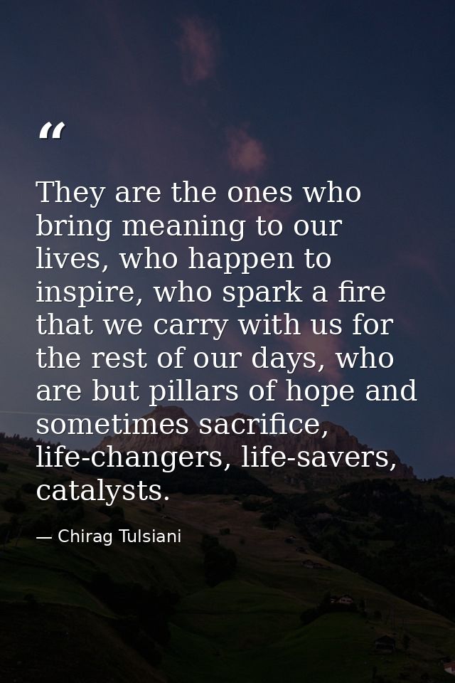 They are the ones who bring meaning to our lives, who happen to inspire, who spark a fire that we carry with us for the  — Chirag Tulsiani
