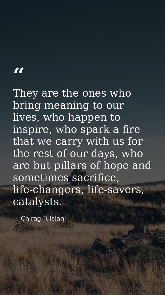 They are the ones who bring meaning to our lives, who happen to inspire, who spark a fire that we carry with us for the  — Chirag Tulsiani