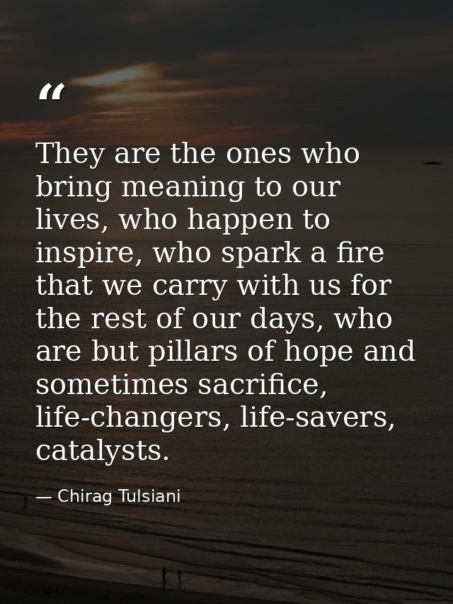 They are the ones who bring meaning to our lives, who happen to inspire, who spark a fire that we carry with us for the  — Chirag Tulsiani