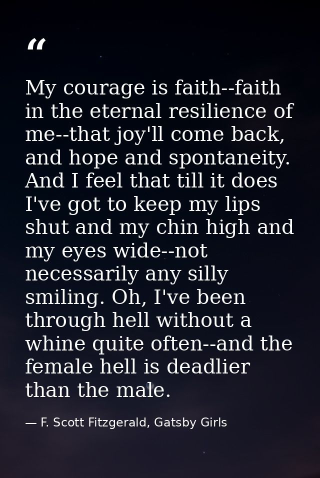 My courage is faith--faith in the eternal resilience of me--that joy'll come back, and hope and spontaneity. And I feel  — F. Scott Fitzgerald, Gatsby Girls