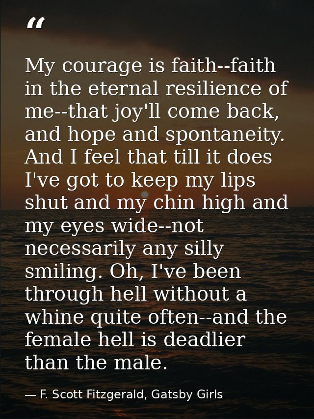 My courage is faith--faith in the eternal resilience of me--that joy'll come back, and hope and spontaneity. And I feel  — F. Scott Fitzgerald, Gatsby Girls
