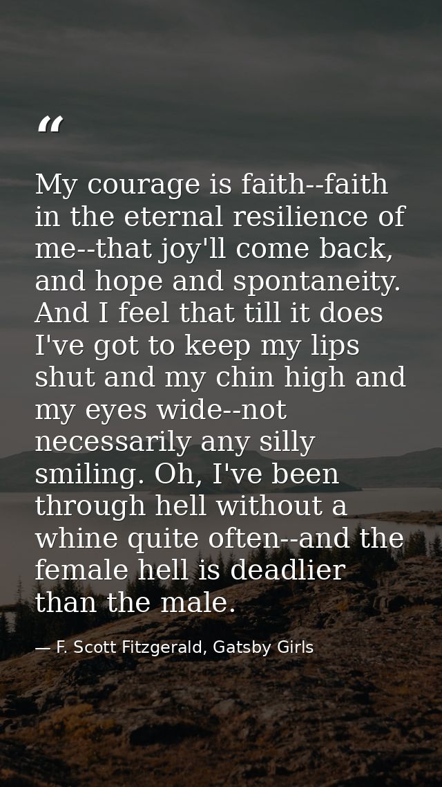 My courage is faith--faith in the eternal resilience of me--that joy'll come back, and hope and spontaneity. And I feel  — F. Scott Fitzgerald, Gatsby Girls
