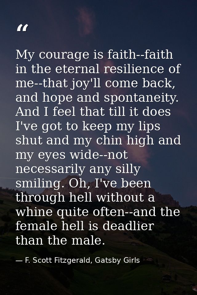 My courage is faith--faith in the eternal resilience of me--that joy'll come back, and hope and spontaneity. And I feel  — F. Scott Fitzgerald, Gatsby Girls