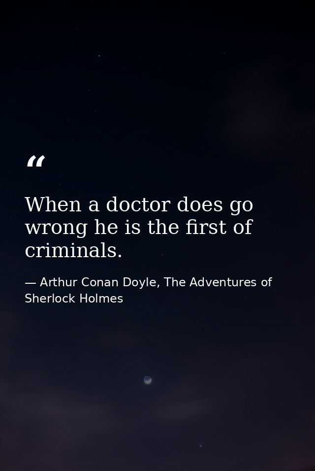 When a doctor does go wrong he is the first of criminals. — Arthur Conan Doyle, The Adventures of Sherlock Holmes