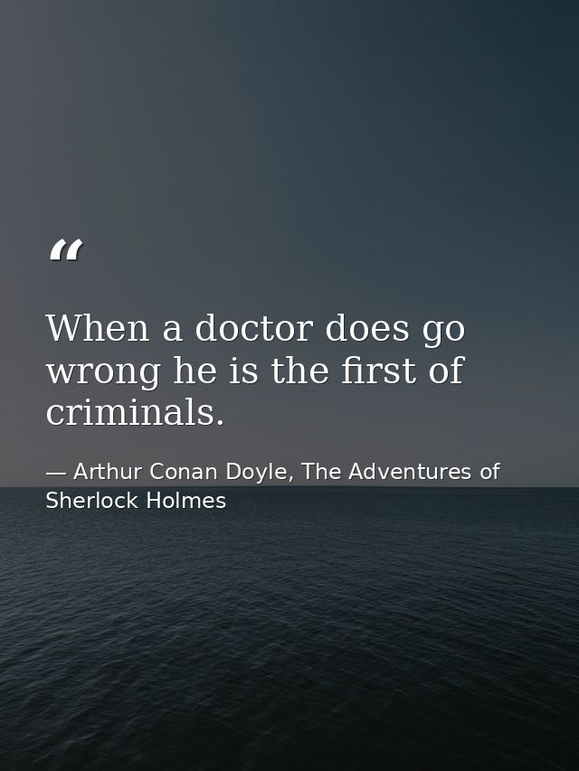 When a doctor does go wrong he is the first of criminals. — Arthur Conan Doyle, The Adventures of Sherlock Holmes