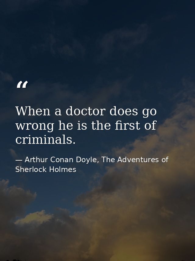 When a doctor does go wrong he is the first of criminals. — Arthur Conan Doyle, The Adventures of Sherlock Holmes