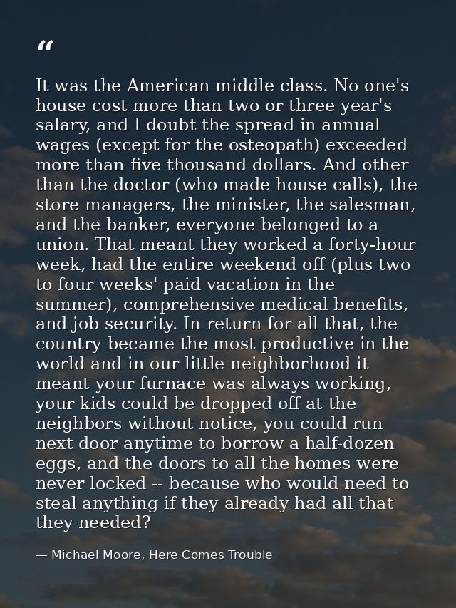 It was the American middle class. No one's house cost more than two or three year's salary, and I doubt the spread in an — Michael Moore, Here Comes Trouble