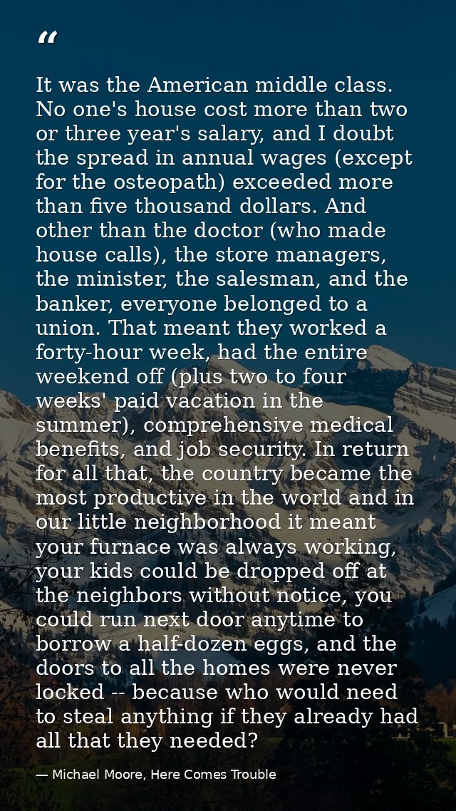 It was the American middle class. No one's house cost more than two or three year's salary, and I doubt the spread in an — Michael Moore, Here Comes Trouble