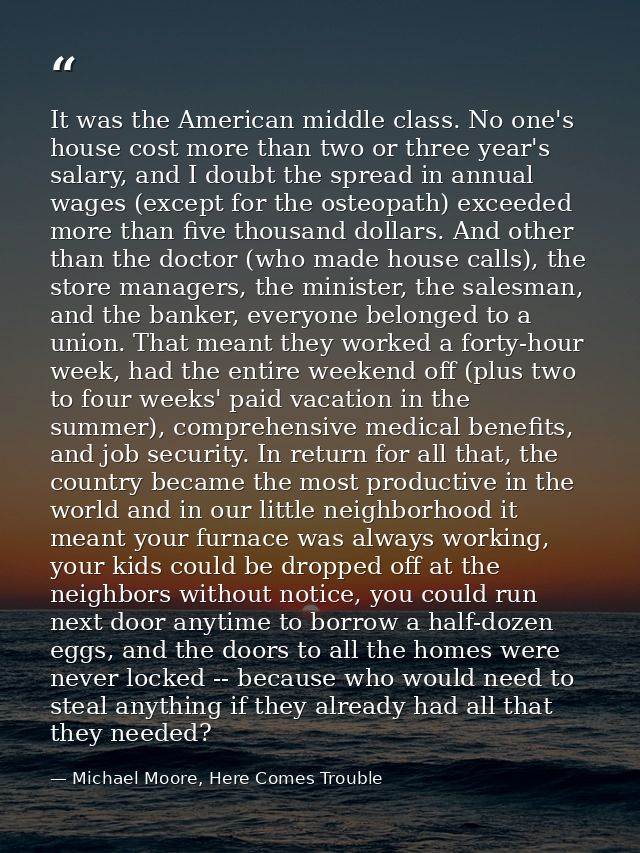 It was the American middle class. No one's house cost more than two or three year's salary, and I doubt the spread in an — Michael Moore, Here Comes Trouble