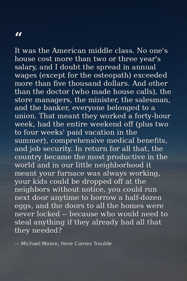 It was the American middle class. No one's house cost more than two or three year's salary, and I doubt the spread in an — Michael Moore, Here Comes Trouble