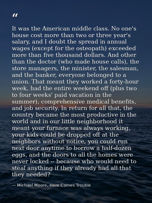 It was the American middle class. No one's house cost more than two or three year's salary, and I doubt the spread in an — Michael Moore, Here Comes Trouble