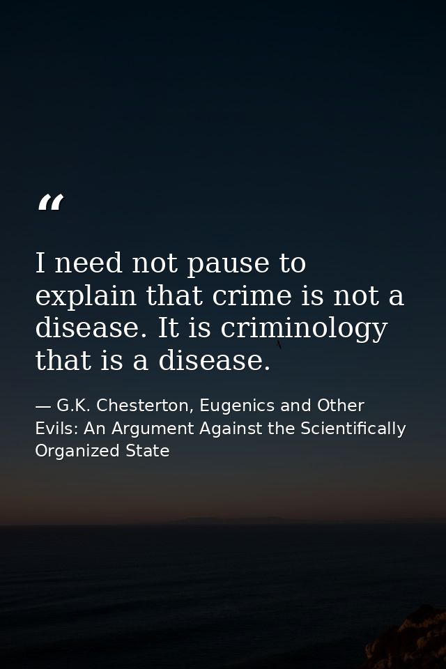 I need not pause to explain that crime is not a disease. It is criminology that is a disease. — G.K. Chesterton, Eugenics and Other Evils: An Argument Against the Scientifically Organized State