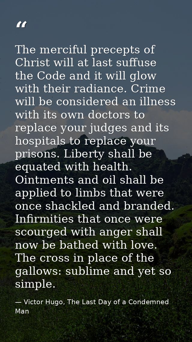 The merciful precepts of Christ will at last suffuse the Code and it will glow with their radiance. Crime will be consid — Victor Hugo, The Last Day of a Condemned Man