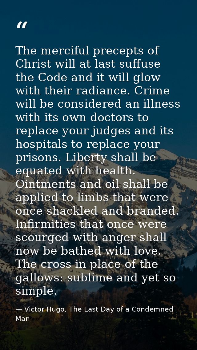 The merciful precepts of Christ will at last suffuse the Code and it will glow with their radiance. Crime will be consid — Victor Hugo, The Last Day of a Condemned Man