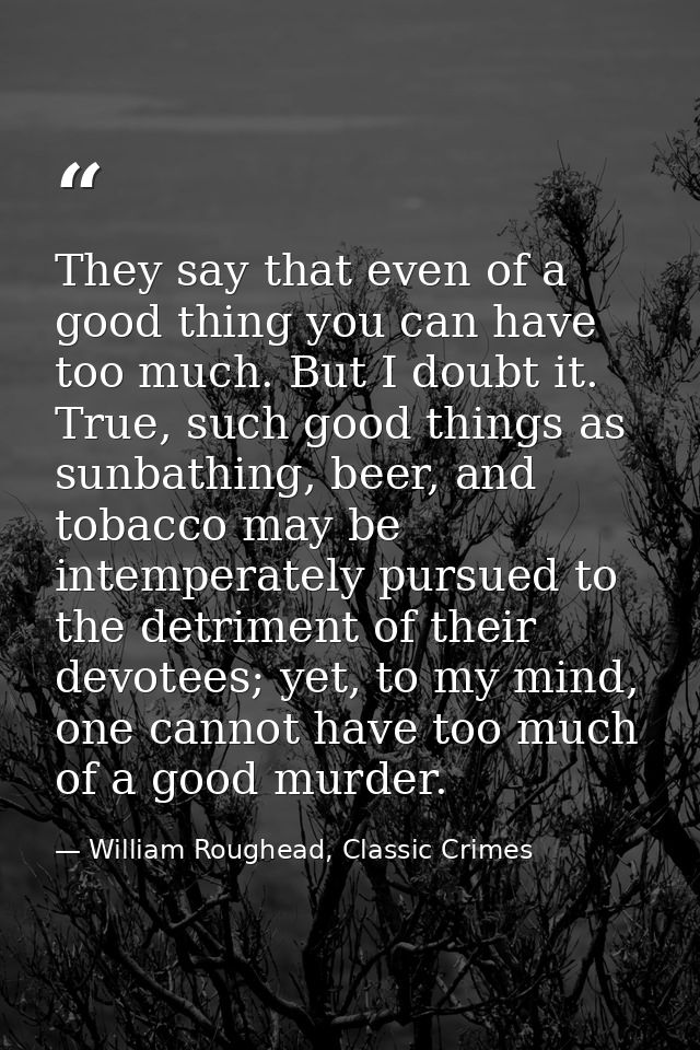 They say that even of a good thing you can have too much. But I doubt it. True, such good things as sunbathing, beer, an — William Roughead, Classic Crimes