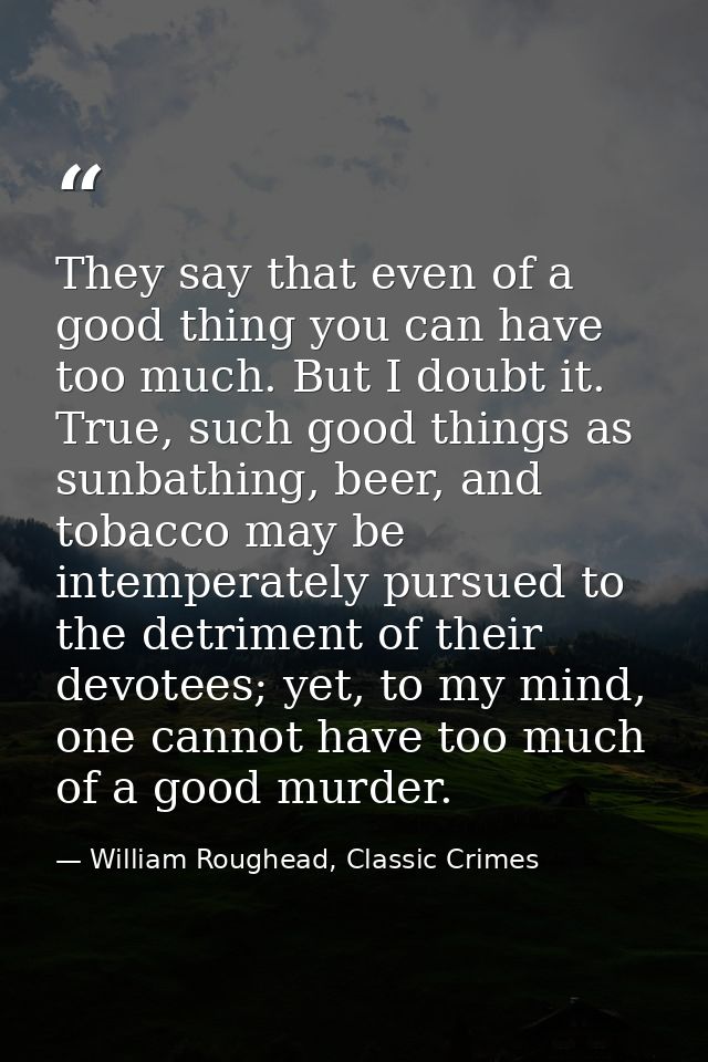 They say that even of a good thing you can have too much. But I doubt it. True, such good things as sunbathing, beer, an — William Roughead, Classic Crimes