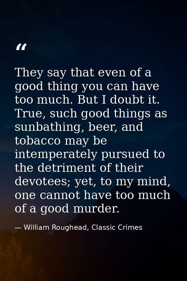 They say that even of a good thing you can have too much. But I doubt it. True, such good things as sunbathing, beer, an — William Roughead, Classic Crimes
