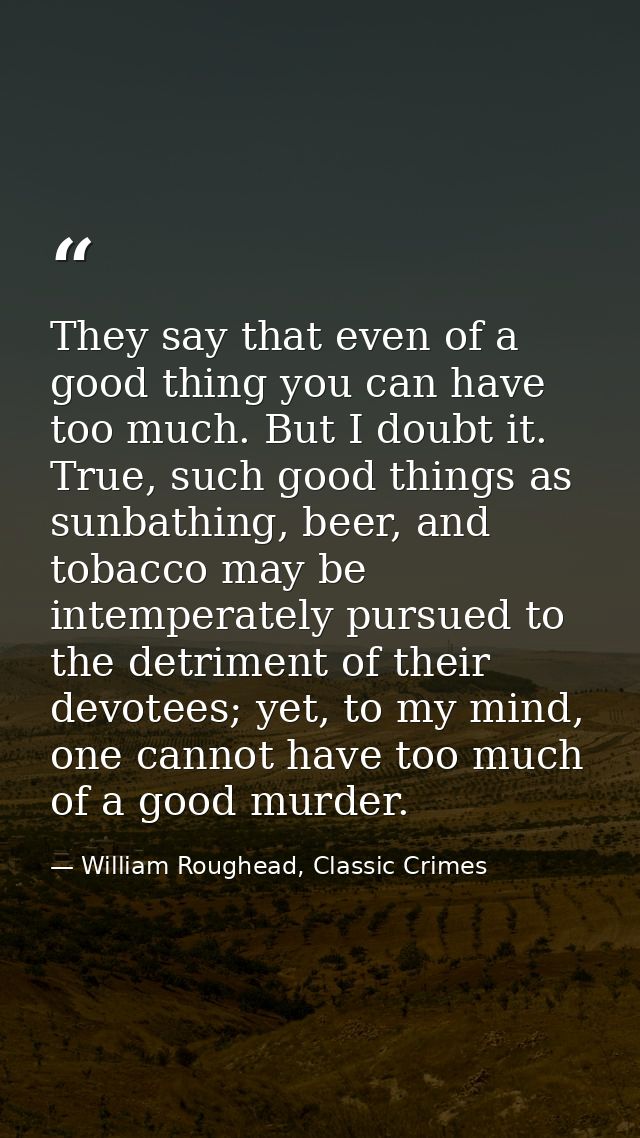They say that even of a good thing you can have too much. But I doubt it. True, such good things as sunbathing, beer, an — William Roughead, Classic Crimes