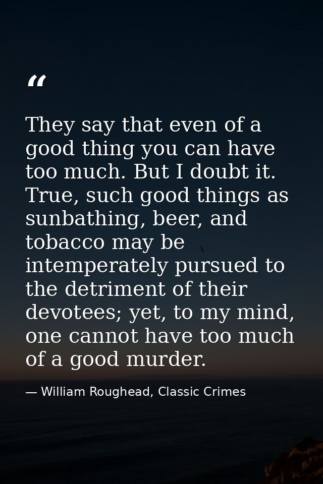 They say that even of a good thing you can have too much. But I doubt it. True, such good things as sunbathing, beer, an — William Roughead, Classic Crimes