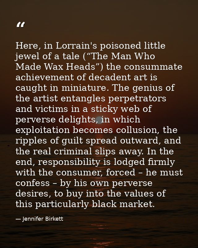 Here, in Lorrain's poisoned little jewel of a tale (“The Man Who Made Wax Heads”) the consummate achievement of decadent — Jennifer Birkett
